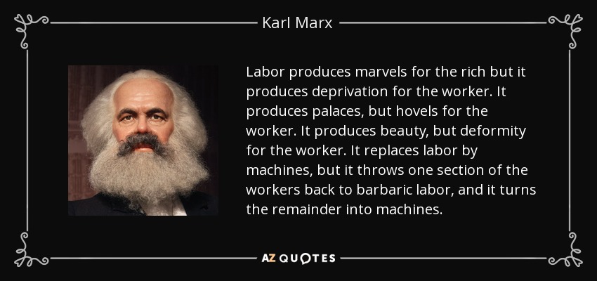 Labor produces marvels for the rich but it produces deprivation for the worker. It produces palaces, but hovels for the worker. It produces beauty, but deformity for the worker. It replaces labor by machines, but it throws one section of the workers back to barbaric labor, and it turns the remainder into machines. - Karl Marx