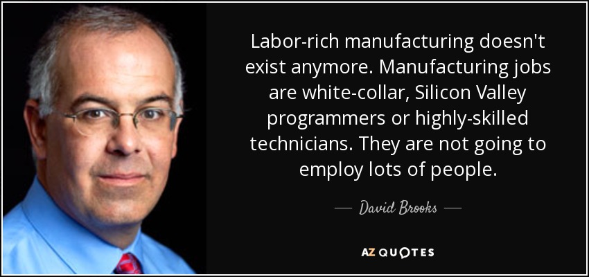 Labor-rich manufacturing doesn't exist anymore. Manufacturing jobs are white-collar, Silicon Valley programmers or highly-skilled technicians. They are not going to employ lots of people. - David Brooks
