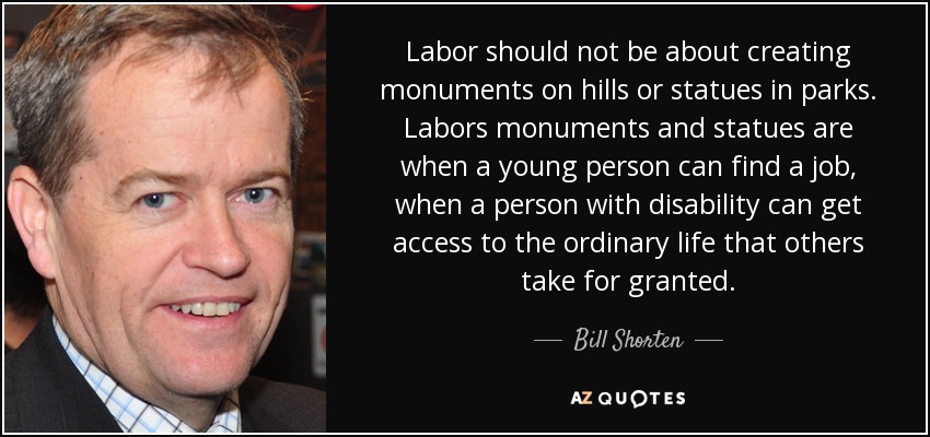 Labor should not be about creating monuments on hills or statues in parks. Labors monuments and statues are when a young person can find a job, when a person with disability can get access to the ordinary life that others take for granted. - Bill Shorten