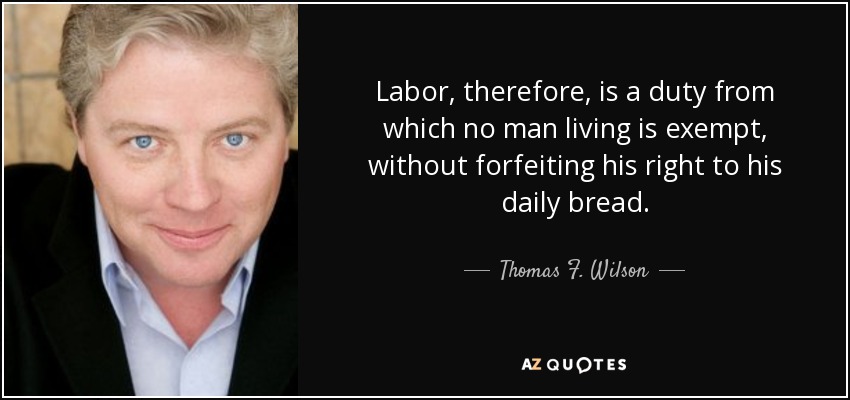 Labor, therefore, is a duty from which no man living is exempt, without forfeiting his right to his daily bread. - Thomas F. Wilson