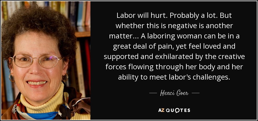 Labor will hurt. Probably a lot. But whether this is negative is another matter... A laboring woman can be in a great deal of pain, yet feel loved and supported and exhilarated by the creative forces flowing through her body and her ability to meet labor's challenges. - Henci Goer