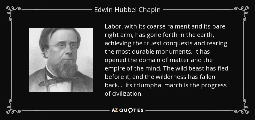 Labor, with its coarse raiment and its bare right arm, has gone forth in the earth, achieving the truest conquests and rearing the most durable monuments. It has opened the domain of matter and the empire of the mind. The wild beast has fled before it, and the wilderness has fallen back.... its triumphal march is the progress of civilization. - Edwin Hubbel Chapin