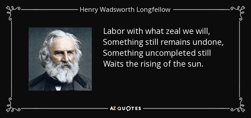 Labor with what zeal we will, Something still remains undone, Something uncompleted still Waits the rising of the sun. - Henry Wadsworth Longfellow