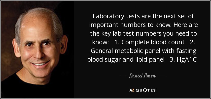 Laboratory tests are the next set of important numbers to know. Here are the key lab test numbers you need to know: 1. Complete blood count 2. General metabolic panel with fasting blood sugar and lipid panel 3. HgA1C 4. Vitamin D 5. Thyroid panel 6. C-reactive protein - Daniel Amen