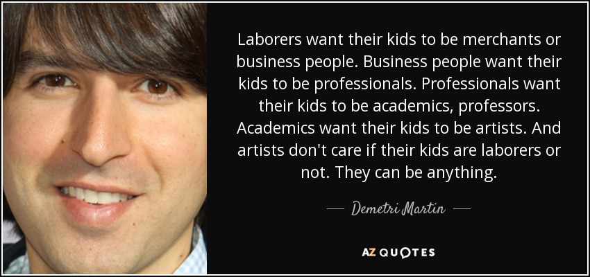 Laborers want their kids to be merchants or business people. Business people want their kids to be professionals. Professionals want their kids to be academics, professors. Academics want their kids to be artists. And artists don't care if their kids are laborers or not. They can be anything. - Demetri Martin