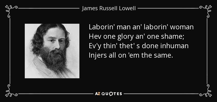 Laborin' man an' laborin' woman Hev one glory an' one shame; Ev'y thin' thet' s done inhuman Injers all on 'em the same. - James Russell Lowell