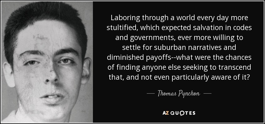 Laboring through a world every day more stultified, which expected salvation in codes and governments, ever more willing to settle for suburban narratives and diminished payoffs--what were the chances of finding anyone else seeking to transcend that, and not even particularly aware of it? - Thomas Pynchon