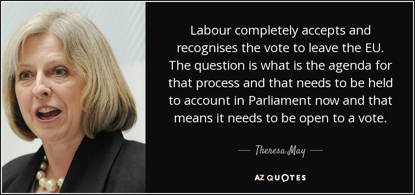 Labour completely accepts and recognises the vote to leave the EU. The question is what is the agenda for that process and that needs to be held to account in Parliament now and that means it needs to be open to a vote. - Theresa May