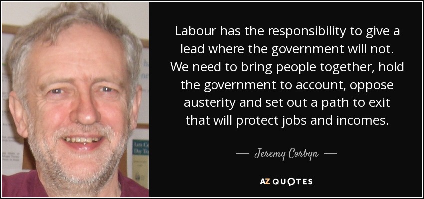 Labour has the responsibility to give a lead where the government will not. We need to bring people together, hold the government to account, oppose austerity and set out a path to exit that will protect jobs and incomes. - Jeremy Corbyn