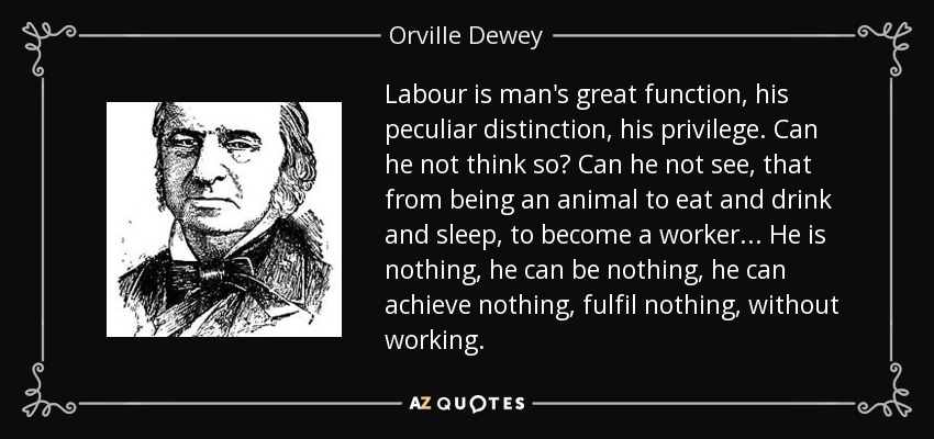 Labour is man's great function, his peculiar distinction, his privilege. Can he not think so? Can he not see, that from being an animal to eat and drink and sleep, to become a worker... He is nothing, he can be nothing, he can achieve nothing, fulfil nothing, without working. - Orville Dewey