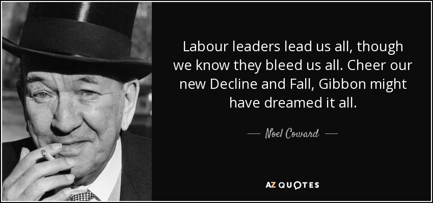 Labour leaders lead us all, though we know they bleed us all. Cheer our new Decline and Fall, Gibbon might have dreamed it all. - Noel Coward