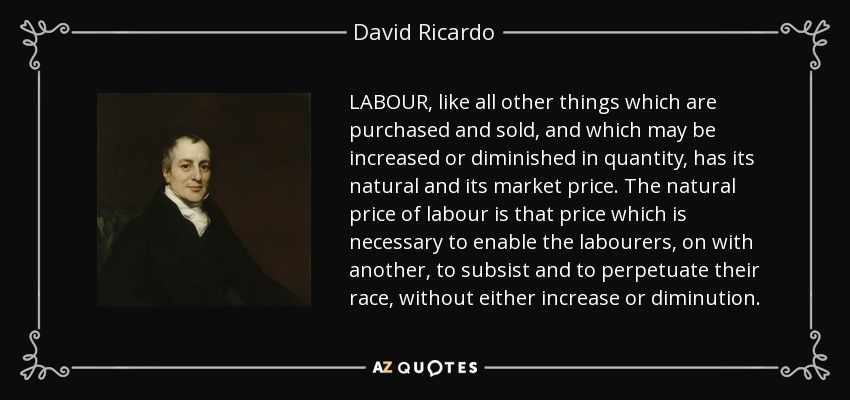 LABOUR, like all other things which are purchased and sold, and which may be increased or diminished in quantity, has its natural and its market price. The natural price of labour is that price which is necessary to enable the labourers, on with another, to subsist and to perpetuate their race, without either increase or diminution. - David Ricardo
