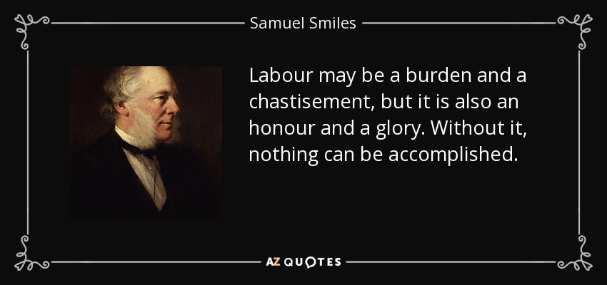 Labour may be a burden and a chastisement, but it is also an honour and a glory. Without it, nothing can be accomplished. - Samuel Smiles