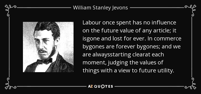 Labour once spent has no influence on the future value of any article; it isgone and lost for ever. In commerce bygones are forever bygones; and we are alwaysstarting clearat each moment, judging the values of things with a view to future utility. - William Stanley Jevons