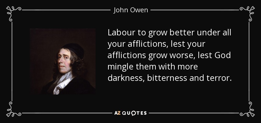 Labour to grow better under all your afflictions, lest your afflictions grow worse, lest God mingle them with more darkness, bitterness and terror. - John Owen
