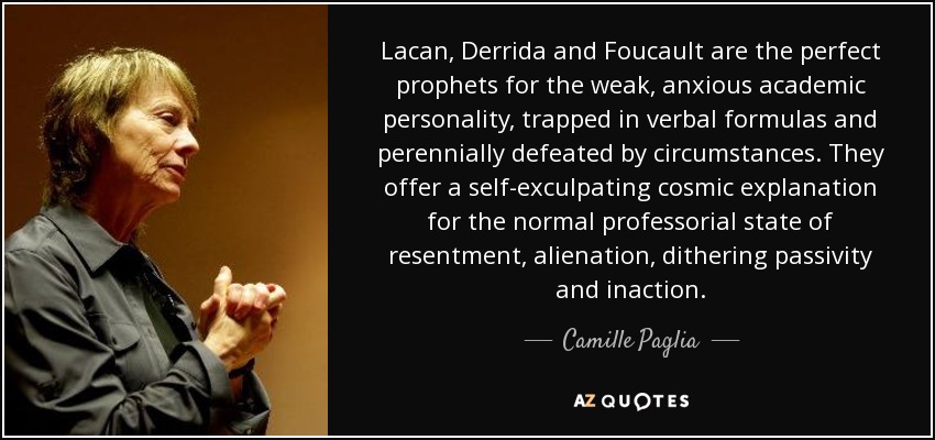 Lacan , Derrida and Foucault are the perfect prophets for the weak, anxious academic personality, trapped in verbal formulas and perennially defeated by circumstances. They offer a self-exculpating cosmic explanation for the normal professorial state of resentment, alienation, dithering passivity and inaction. - Camille Paglia