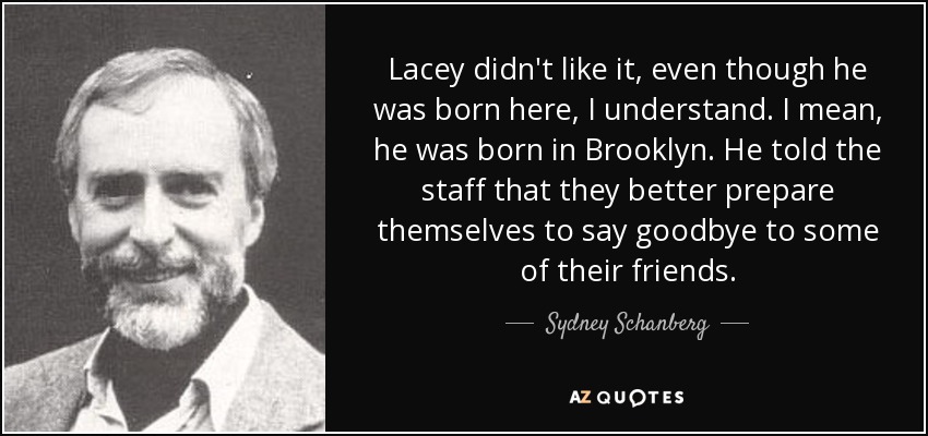 Lacey didn't like it, even though he was born here, I understand. I mean, he was born in Brooklyn. He told the staff that they better prepare themselves to say goodbye to some of their friends. - Sydney Schanberg