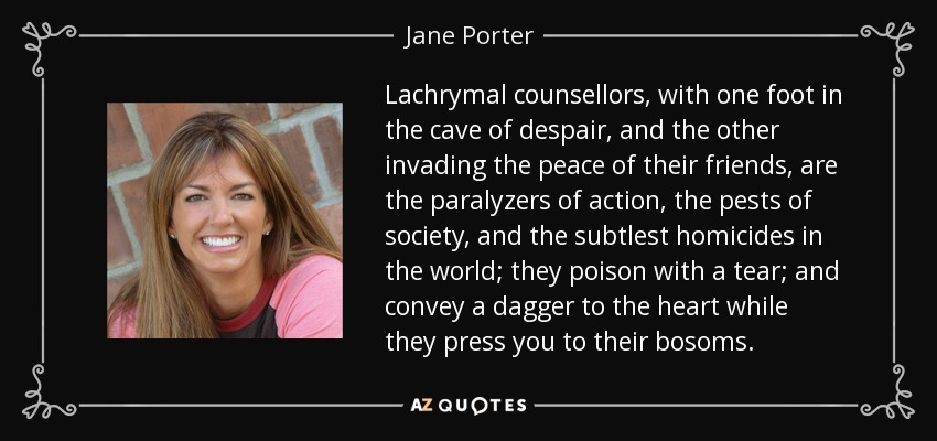 Lachrymal counsellors, with one foot in the cave of despair, and the other invading the peace of their friends, are the paralyzers of action, the pests of society, and the subtlest homicides in the world; they poison with a tear; and convey a dagger to the heart while they press you to their bosoms. - Jane Porter