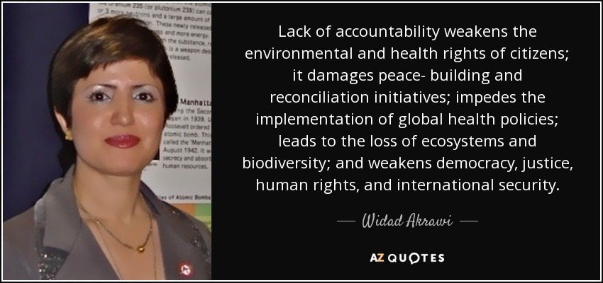 Lack of accountability weakens the environmental and health rights of citizens; it damages peace- building and reconciliation initiatives; impedes the implementation of global health policies; leads to the loss of ecosystems and biodiversity; and weakens democracy, justice, human rights, and international security. - Widad Akrawi