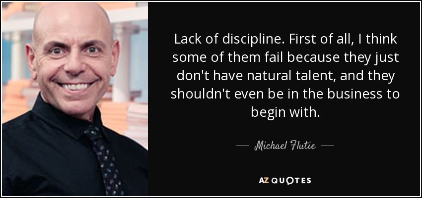 Lack of discipline. First of all, I think some of them fail because they just don't have natural talent, and they shouldn't even be in the business to begin with. - Michael Flutie