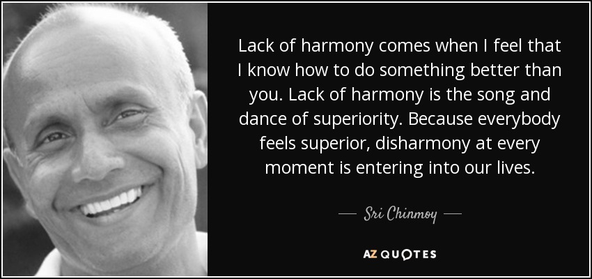 Lack of harmony comes when I feel that I know how to do something better than you. Lack of harmony is the song and dance of superiority. Because everybody feels superior, disharmony at every moment is entering into our lives. - Sri Chinmoy