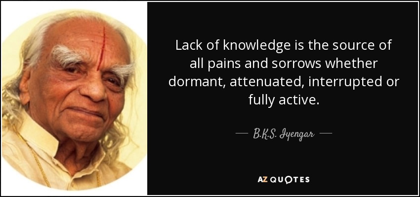 Lack of knowledge is the source of all pains and sorrows whether dormant, attenuated, interrupted or fully active. - B.K.S. Iyengar