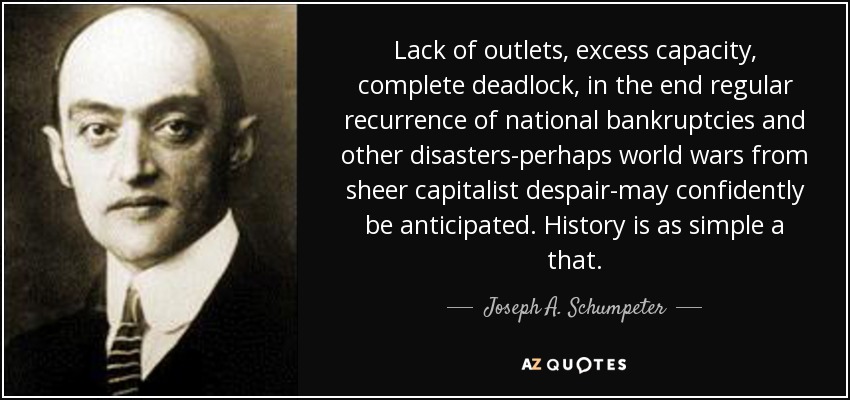 Lack of outlets, excess capacity, complete deadlock, in the end regular recurrence of national bankruptcies and other disasters-perhaps world wars from sheer capitalist despair-may confidently be anticipated. History is as simple a that. - Joseph A. Schumpeter