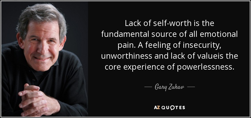 Lack of self-worth is the fundamental source of all emotional pain. A feeling of insecurity, unworthiness and lack of valueis the core experience of powerlessness. - Gary Zukav