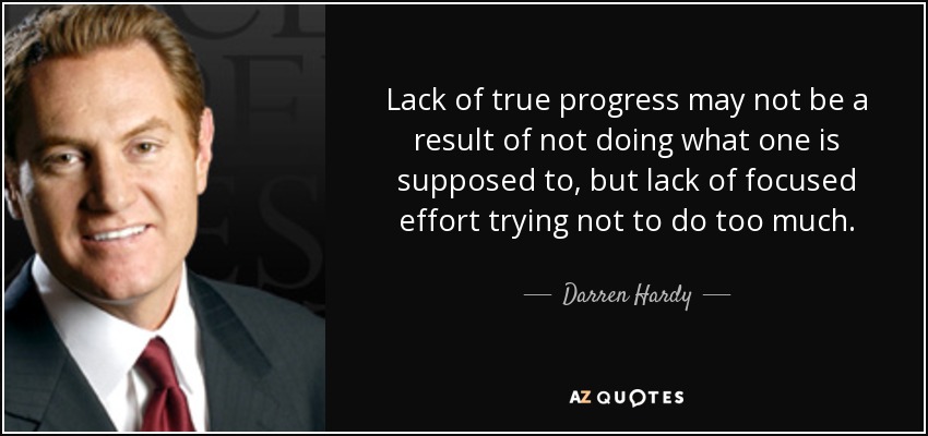 Lack of true progress may not be a result of not doing what one is supposed to, but lack of focused effort trying not to do too much. - Darren Hardy