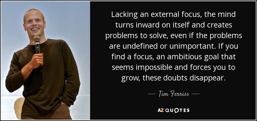 Lacking an external focus, the mind turns inward on itself and creates problems to solve, even if the problems are undefined or unimportant. If you find a focus, an ambitious goal that seems impossible and forces you to grow, these doubts disappear. - Tim Ferriss