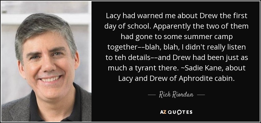 Lacy had warned me about Drew the first day of school. Apparently the two of them had gone to some summer camp together––blah, blah, I didn't really listen to teh details––and Drew had been just as much a tyrant there. ~Sadie Kane, about Lacy and Drew of Aphrodite cabin. - Rick Riordan