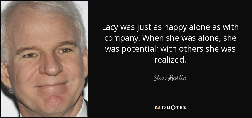 Lacy was just as happy alone as with company. When she was alone, she was potential; with others she was realized. - Steve Martin