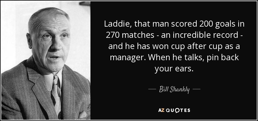 Laddie, that man scored 200 goals in 270 matches - an incredible record - and he has won cup after cup as a manager. When he talks, pin back your ears. - Bill Shankly