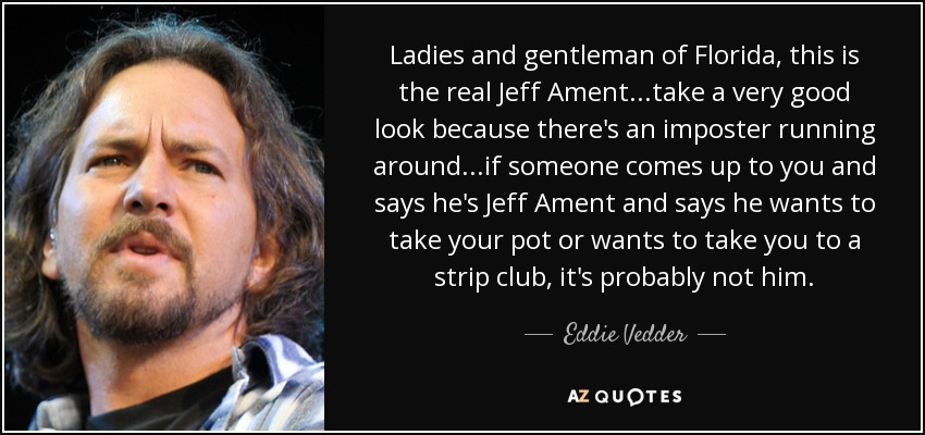 Ladies and gentleman of Florida, this is the real Jeff Ament...take a very good look because there's an imposter running around...if someone comes up to you and says he's Jeff Ament and says he wants to take your pot or wants to take you to a strip club, it's probably not him. - Eddie Vedder