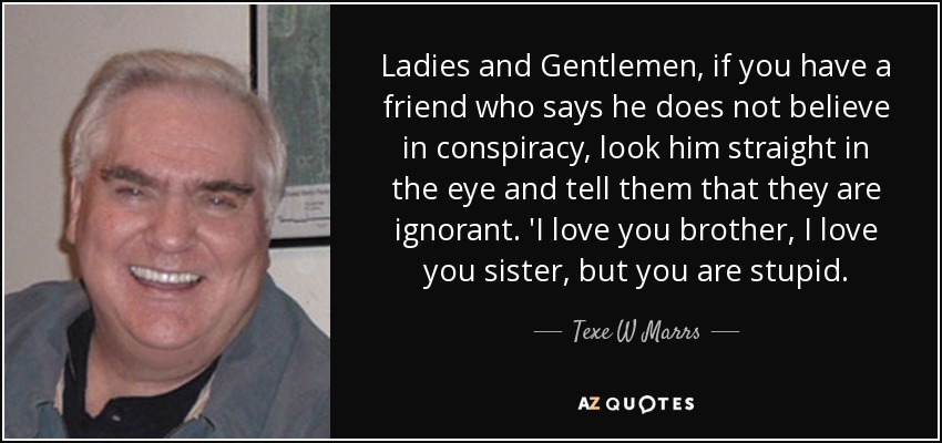 Ladies and Gentlemen, if you have a friend who says he does not believe in conspiracy, look him straight in the eye and tell them that they are ignorant. 'I love you brother, I love you sister, but you are stupid. - Texe W Marrs