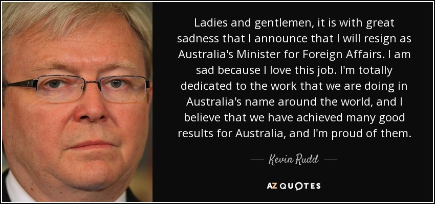 Ladies and gentlemen, it is with great sadness that I announce that I will resign as Australia's Minister for Foreign Affairs. I am sad because I love this job. I'm totally dedicated to the work that we are doing in Australia's name around the world, and I believe that we have achieved many good results for Australia, and I'm proud of them. - Kevin Rudd