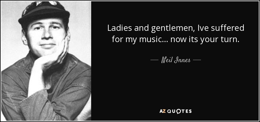 Ladies and gentlemen, Ive suffered for my music ... now its your turn. - Neil Innes