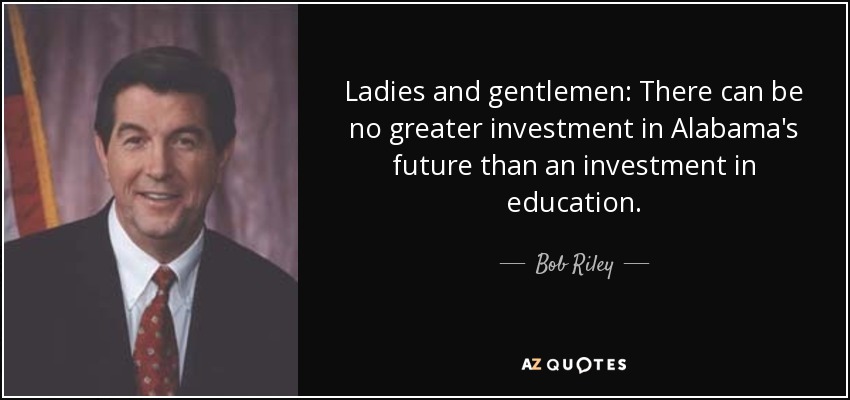 Ladies and gentlemen: There can be no greater investment in Alabama's future than an investment in education. - Bob Riley
