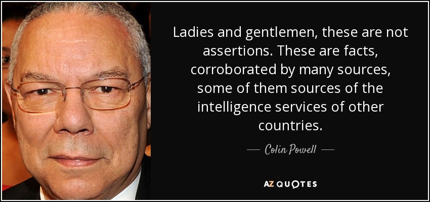 Ladies and gentlemen, these are not assertions. These are facts, corroborated by many sources, some of them sources of the intelligence services of other countries. - Colin Powell