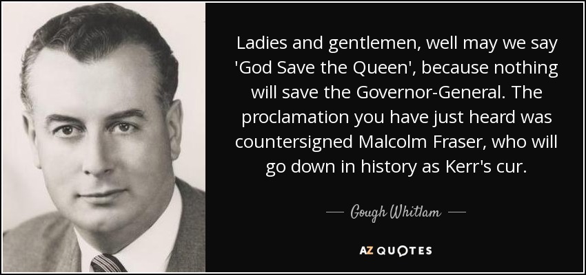 Ladies and gentlemen, well may we say 'God Save the Queen', because nothing will save the Governor-General. The proclamation you have just heard was countersigned Malcolm Fraser, who will go down in history as Kerr's cur. - Gough Whitlam