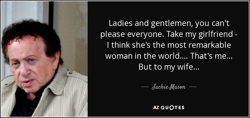 Ladies and gentlemen, you can't please everyone. Take my girlfriend - I think she's the most remarkable woman in the world. . . . That's me . . . But to my wife . . . - Jackie Mason