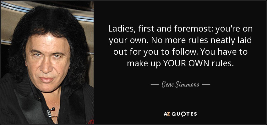 Ladies, first and foremost: you're on your own. No more rules neatly laid out for you to follow. You have to make up YOUR OWN rules. - Gene Simmons