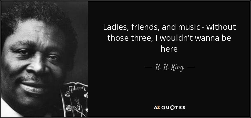 Ladies, friends, and music - without those three, I wouldn't wanna be here - B. B. King