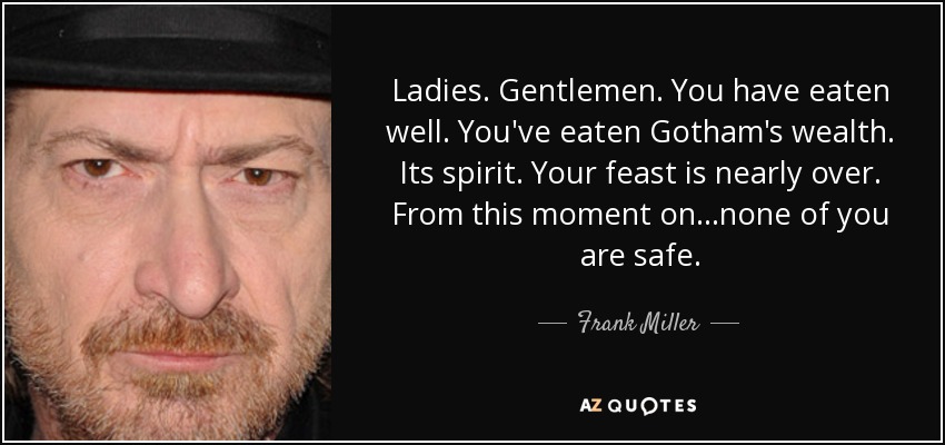 Ladies. Gentlemen. You have eaten well. You've eaten Gotham's wealth. Its spirit. Your feast is nearly over. From this moment on...none of you are safe. - Frank Miller