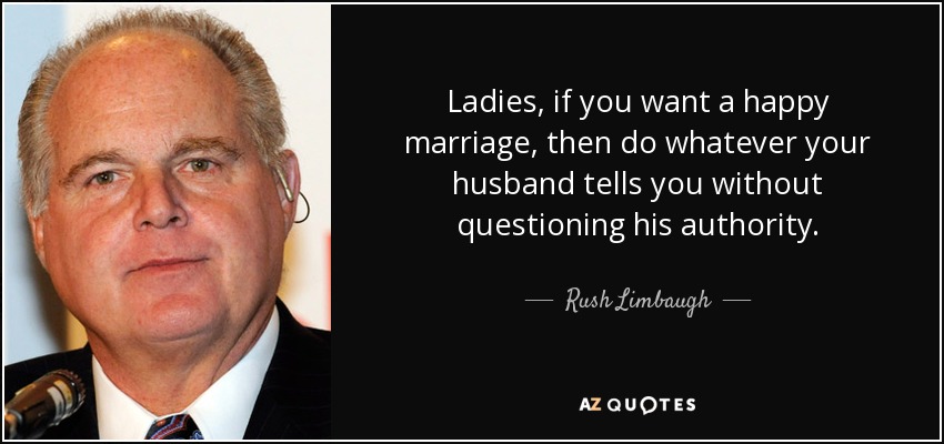Ladies, if you want a happy marriage, then do whatever your husband tells you without questioning his authority. - Rush Limbaugh