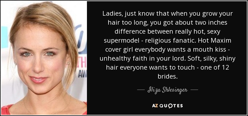 Ladies, just know that when you grow your hair too long, you got about two inches difference between really hot, sexy supermodel - religious fanatic. Hot Maxim cover girl everybody wants a mouth kiss - unhealthy faith in your lord. Soft, silky, shiny hair everyone wants to touch - one of 12 brides. - Iliza Shlesinger