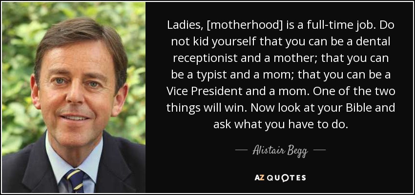 Ladies, [motherhood] is a full-time job. Do not kid yourself that you can be a dental receptionist and a mother; that you can be a typist and a mom; that you can be a Vice President and a mom. One of the two things will win. Now look at your Bible and ask what you have to do. - Alistair Begg