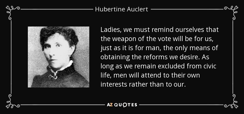 Ladies, we must remind ourselves that the weapon of the vote will be for us, just as it is for man, the only means of obtaining the reforms we desire. As long as we remain excluded from civic life, men will attend to their own interests rather than to our. - Hubertine Auclert
