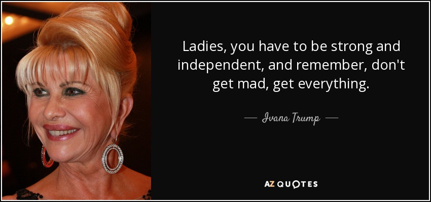 Ladies, you have to be strong and independent, and remember, don't get mad, get everything. - Ivana Trump