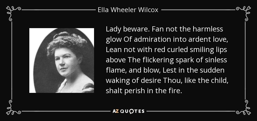 Lady beware. Fan not the harmless glow Of admiration into ardent love, Lean not with red curled smiling lips above The flickering spark of sinless flame, and blow, Lest in the sudden waking of desire Thou, like the child, shalt perish in the fire. - Ella Wheeler Wilcox